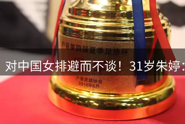 对中国女排避而不谈！31岁朱婷：亚锦赛？这个问题可以忽略吗？