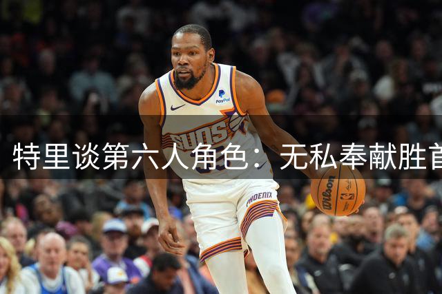 特里谈第六人角色：无私奉献胜首发