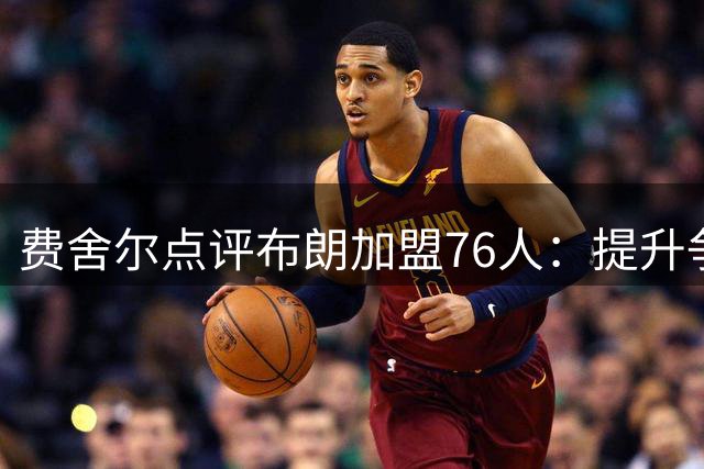 费舍尔点评布朗加盟76人：提升争冠吸引力